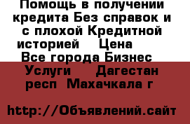 Помощь в получении кредита Без справок и с плохой Кредитной историей  › Цена ­ 11 - Все города Бизнес » Услуги   . Дагестан респ.,Махачкала г.